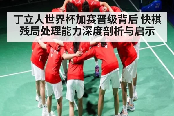 丁立人世界杯加赛晋级背后 快棋残局处理能力深度剖析与启示